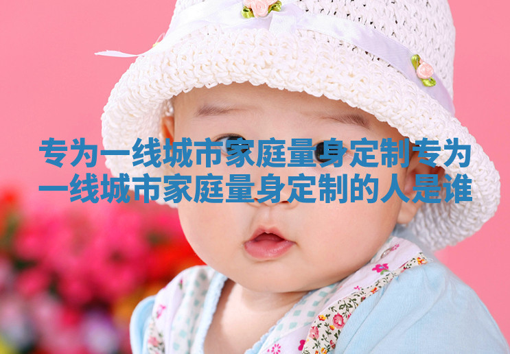 专为一线城市家庭量身定制_专为一线城市家庭量身定制的人是谁