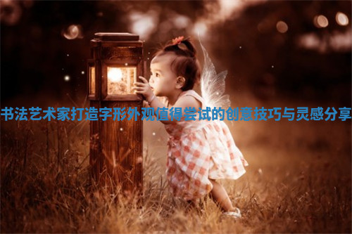 书法艺术家打造字形外观值得尝试的创意技巧与灵感分享